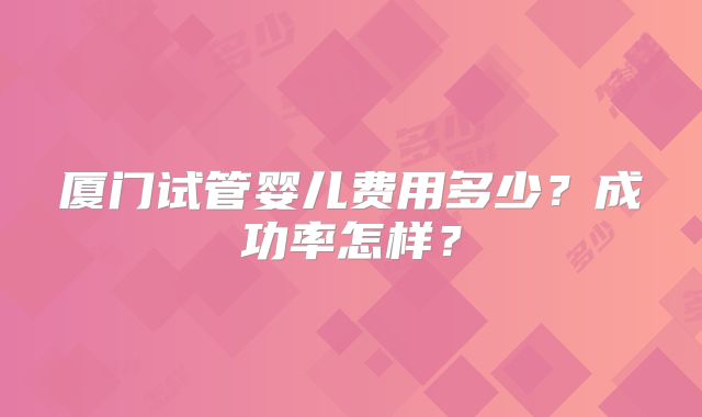 厦门试管婴儿费用多少？成功率怎样？