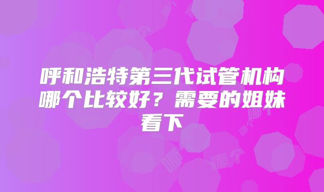 呼和浩特第三代试管机构哪个比较好?需要的姐妹看下