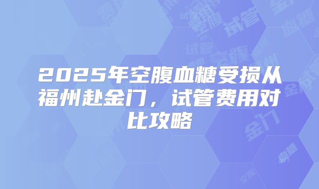 2025年空腹血糖受损从福州赴金门,试管费用对比攻略