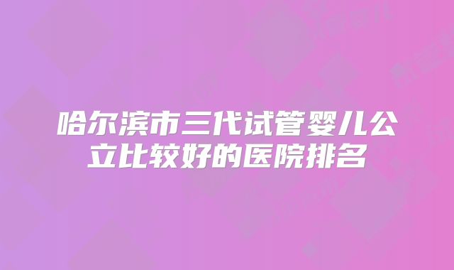 哈尔滨市三代试管婴儿公立比较好的医院排名