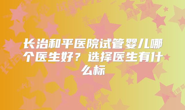 长治和平医院试管婴儿哪个医生好?选择医生有什么标