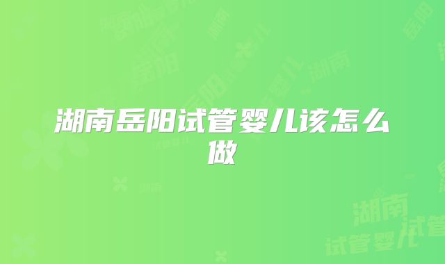 湖南岳阳试管婴儿该怎么做