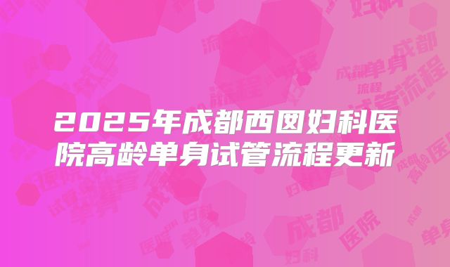 2025年成都西囡妇科医院高龄单身试管流程更新