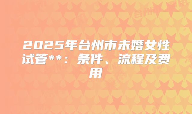 2025年台州市未婚女性试管**：条件、流程及费用