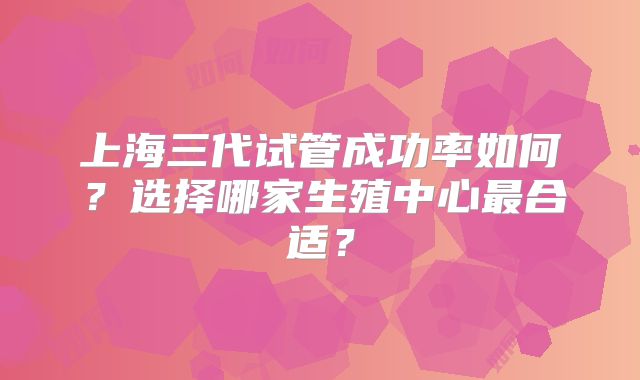 上海三代试管成功率如何?选择哪家生殖中心最合适?
