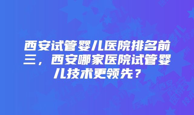 西安试管婴儿医院排名前三，西安哪家医院试管婴儿技术更领先？