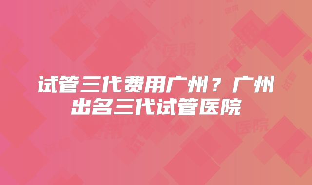 试管三代费用广州?广州出名三代试管医院