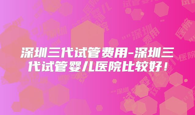 深圳三代试管费用-深圳三代试管婴儿医院比较好!