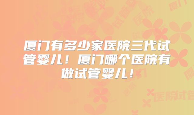 厦门有多少家医院三代试管婴儿！厦门哪个医院有做试管婴儿！