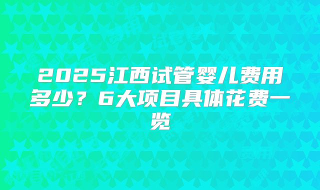 2025江西试管婴儿费用多少？6大项目具体花费一览
