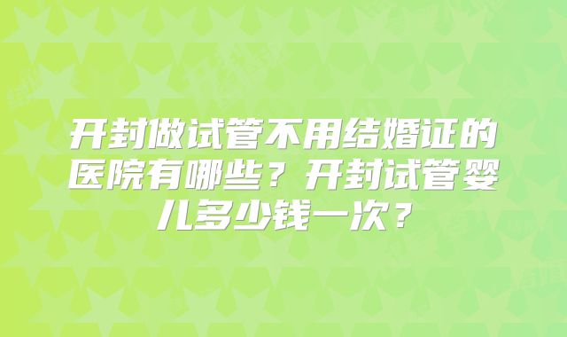 开封做试管不用结婚证的医院有哪些?开封试管婴儿多少钱一次?