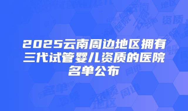 2025云南周边地区拥有三代试管婴儿资质的医院名单公布