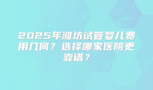 2025年潍坊试管婴儿费用几何？选择哪家医院更靠谱？