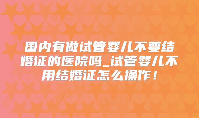 国内有做试管婴儿不要结婚证的医院吗_试管婴儿不用结婚证怎么操作！