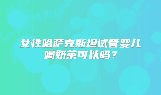 女性哈萨克斯坦试管婴儿喝奶茶可以吗？