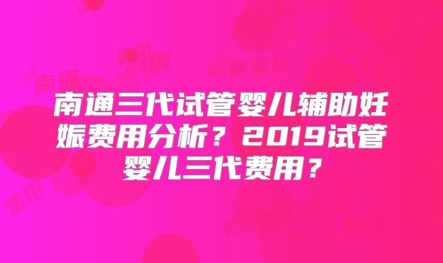 南通三代试管婴儿辅助妊娠费用分析？2019试管婴儿三代费用？