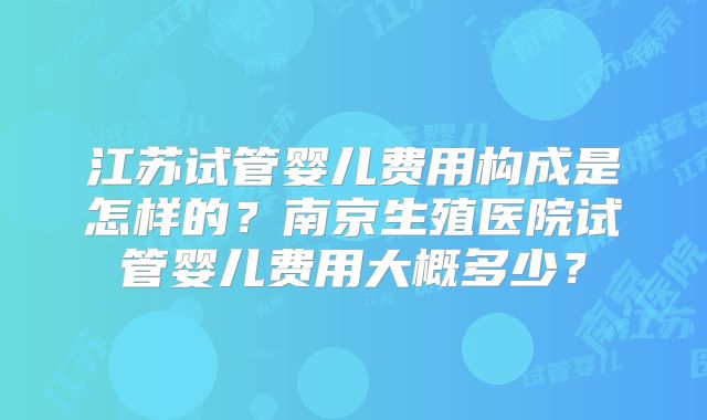 江苏试管婴儿费用构成是怎样的？南京生殖医院试管婴儿费用大概多少？