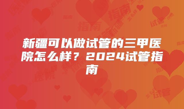 新疆可以做试管的三甲医院怎么样?2024试管指南