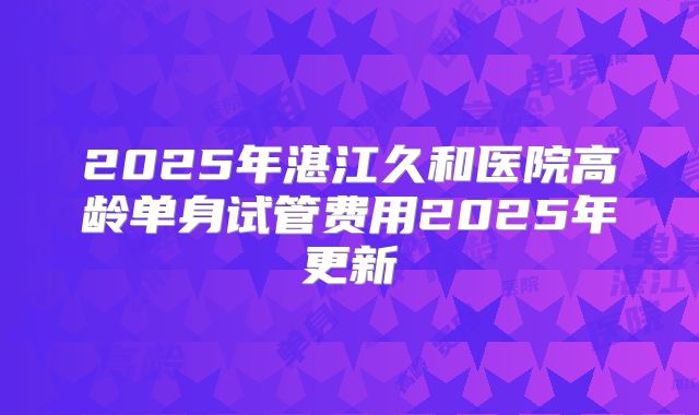 2025年湛江久和医院高龄单身试管费用2025年更新