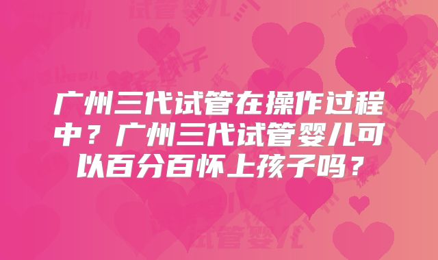 广州三代试管在操作过程中?广州三代试管婴儿可以百分百怀上孩子吗?