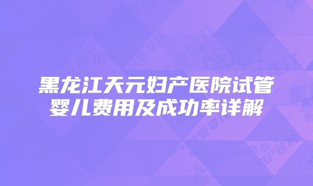 黑龙江天元妇产医院试管婴儿费用及成功率详解