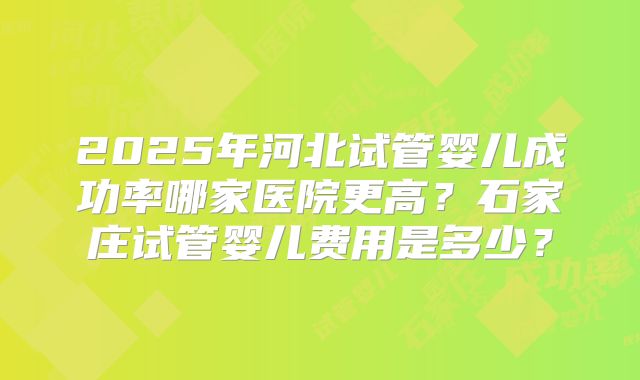 2025年河北试管婴儿成功率哪家医院更高?石家庄试管婴儿费用是多少?