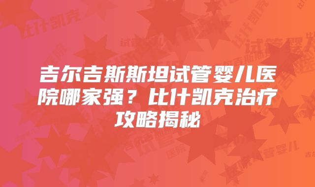吉尔吉斯斯坦试管婴儿医院哪家强？比什凯克治疗攻略揭秘