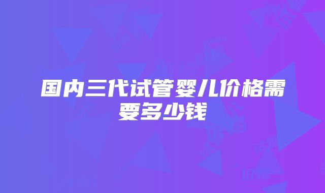 国内三代试管婴儿价格需要多少钱