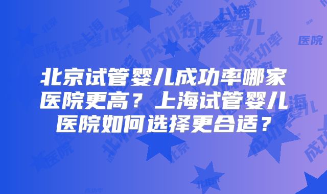 北京试管婴儿成功率哪家医院更高？上海试管婴儿医院如何选择更合适？