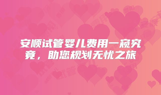 安顺试管婴儿费用一窥究竟，助您规划无忧之旅