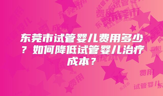 东莞市试管婴儿费用多少？如何降低试管婴儿治疗成本？
