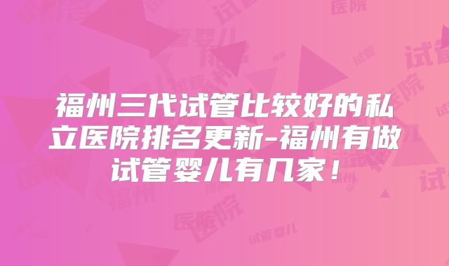 福州三代试管比较好的私立医院排名更新-福州有做试管婴儿有几家!