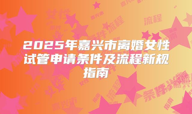 2025年嘉兴市离婚女性试管申请条件及流程新规指南
