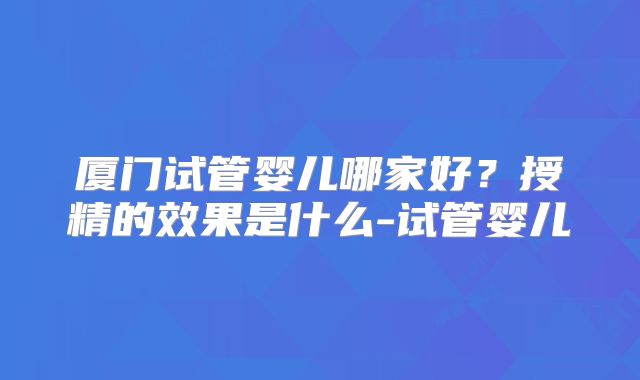 厦门试管婴儿哪家好?授精的效果是什么-试管婴儿