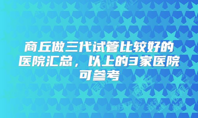 商丘做三代试管比较好的医院汇总，以上的3家医院可参考