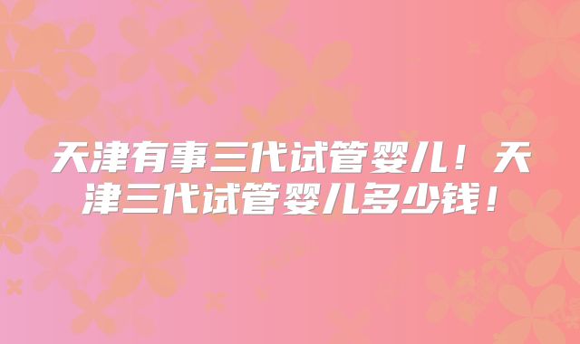 天津有事三代试管婴儿!天津三代试管婴儿多少钱!
