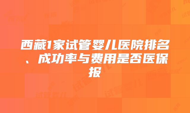 西藏1家试管婴儿医院排名、成功率与费用是否医保报
