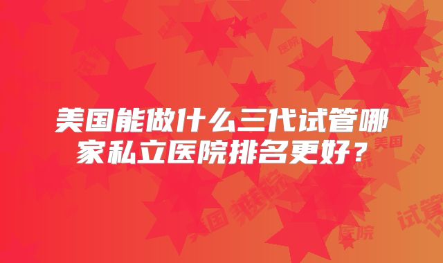美国能做什么三代试管哪家私立医院排名更好?
