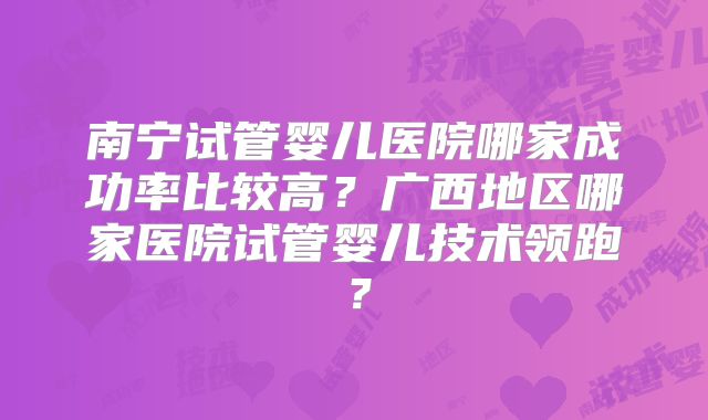 南宁试管婴儿医院哪家成功率比较高?广西地区哪家医院试管婴儿技术领跑?