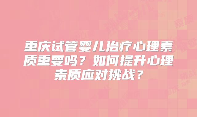 重庆试管婴儿治疗心理素质重要吗?如何提升心理素质应对挑战?