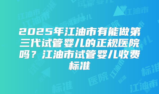 2025年江油市有能做第三代试管婴儿的正规医院吗?江油市试管婴儿收费标准