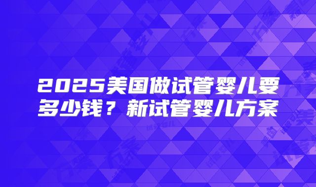 2025美国做试管婴儿要多少钱？新试管婴儿方案