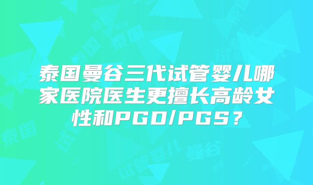 泰国曼谷三代试管婴儿哪家医院医生更擅长高龄女性和PGD/PGS?