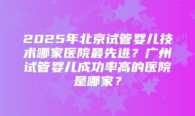 2025年北京试管婴儿技术哪家医院最先进?广州试管婴儿成功率高的医院是哪家?