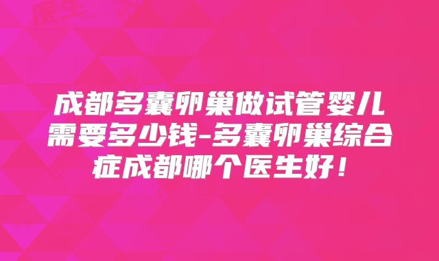 成都多囊卵巢做试管婴儿需要多少钱-多囊卵巢综合症成都哪个医生好！
