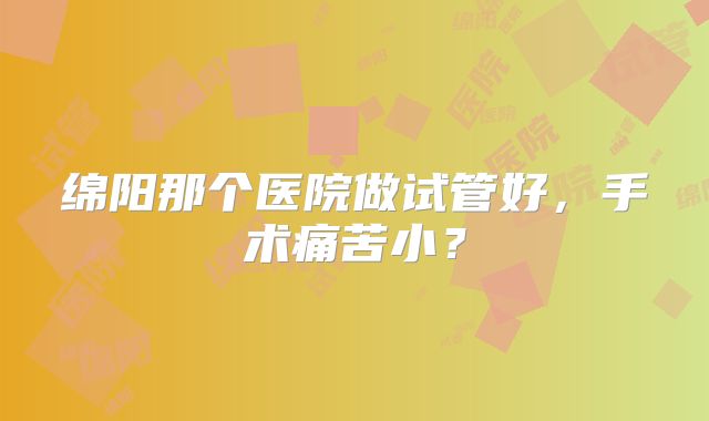 绵阳那个医院做试管好,手术痛苦小?