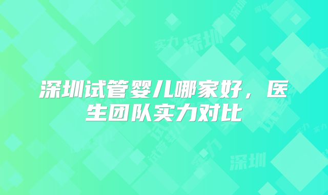 深圳试管婴儿哪家好,医生团队实力对比