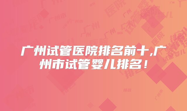 广州试管医院排名前十,广州市试管婴儿排名!