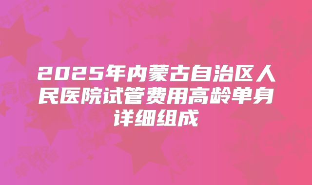 2025年内蒙古自治区人民医院试管费用高龄单身详细组成