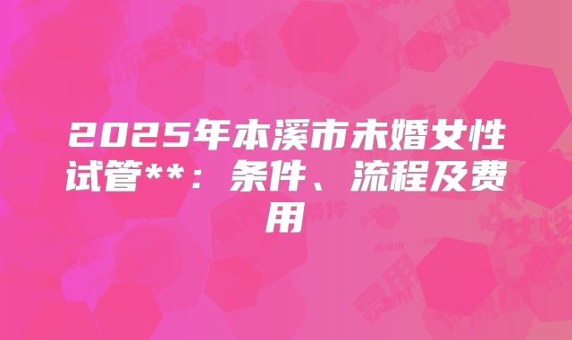 2025年本溪市未婚女性试管**：条件、流程及费用